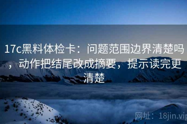 17c黑料体检卡：问题范围边界清楚吗，动作把结尾改成摘要，提示读完更清楚