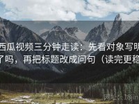 西瓜视频三分钟走读：先看对象写明了吗，再把标题改成问句（读完更稳）