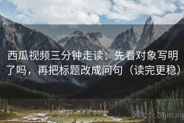 西瓜视频三分钟走读：先看对象写明了吗，再把标题改成问句（读完更稳）