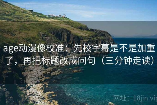 age动漫像校准：先校字幕是不是加重了，再把标题改成问句（三分钟走读）