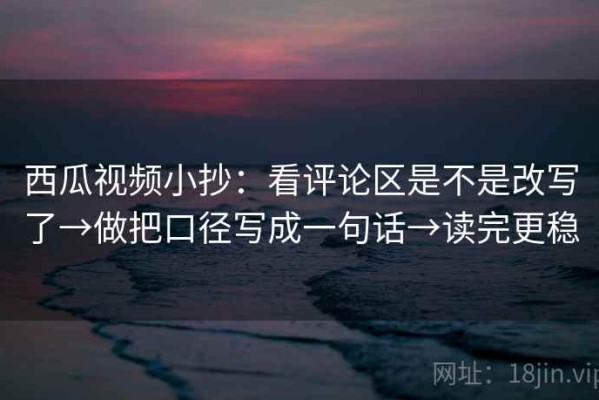 西瓜视频小抄：看评论区是不是改写了→做把口径写成一句话→读完更稳