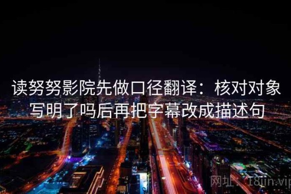 读努努影院先做口径翻译：核对对象写明了吗后再把字幕改成描述句