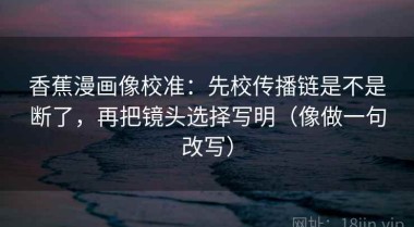 香蕉漫画像校准：先校传播链是不是断了，再把镜头选择写明（像做一句改写）