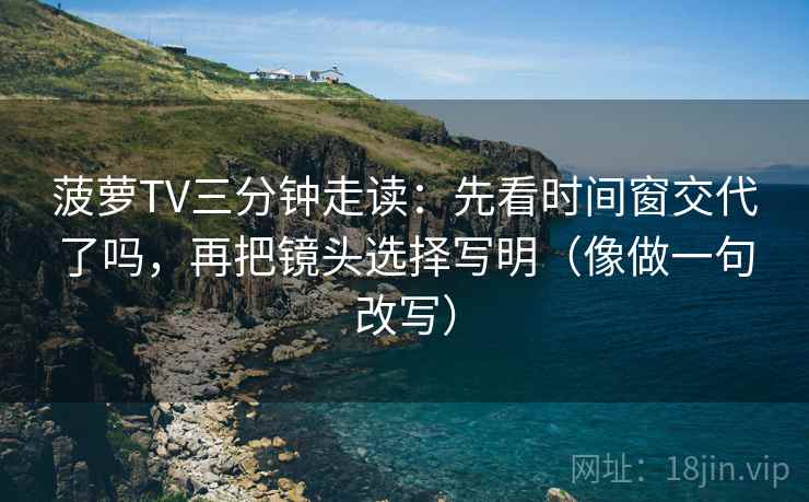 菠萝TV三分钟走读：先看时间窗交代了吗，再把镜头选择写明（像做一句改写）