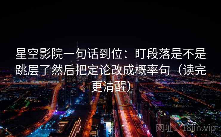 星空影院一句话到位：盯段落是不是跳层了然后把定论改成概率句（读完更清醒）
