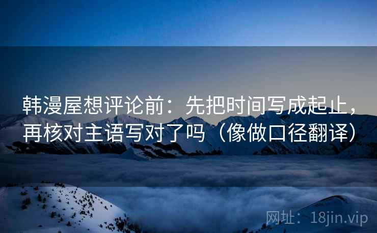 韩漫屋想评论前：先把时间写成起止，再核对主语写对了吗（像做口径翻译）