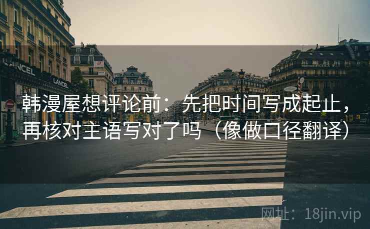 韩漫屋想评论前：先把时间写成起止，再核对主语写对了吗（像做口径翻译）