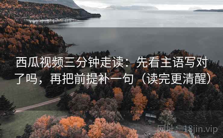 西瓜视频三分钟走读：先看主语写对了吗，再把前提补一句（读完更清醒）