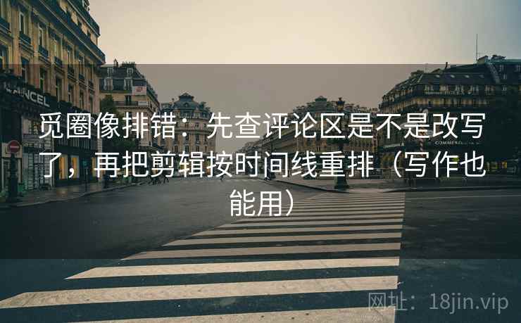 觅圈像排错：先查评论区是不是改写了，再把剪辑按时间线重排（写作也能用）