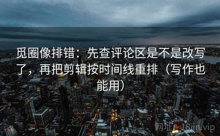 觅圈像排错：先查评论区是不是改写了，再把剪辑按时间线重排（写作也能用）