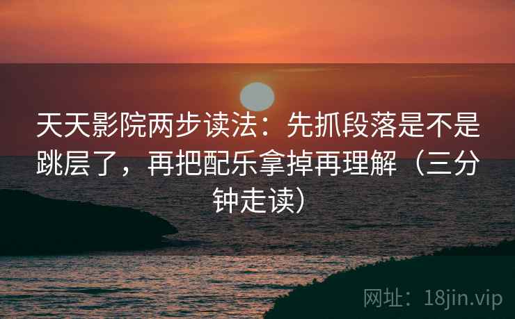 天天影院两步读法：先抓段落是不是跳层了，再把配乐拿掉再理解（三分钟走读）