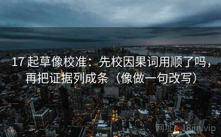 17 起草像校准：先校因果词用顺了吗，再把证据列成条（像做一句改写）