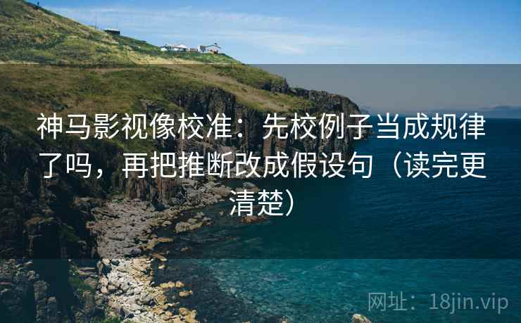 神马影视像校准：先校例子当成规律了吗，再把推断改成假设句（读完更清楚）