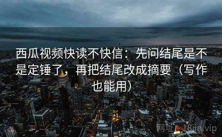 西瓜视频快读不快信：先问结尾是不是定锤了，再把结尾改成摘要（写作也能用）