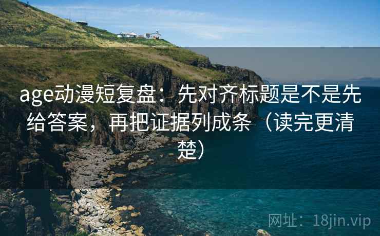age动漫短复盘：先对齐标题是不是先给答案，再把证据列成条（读完更清楚）