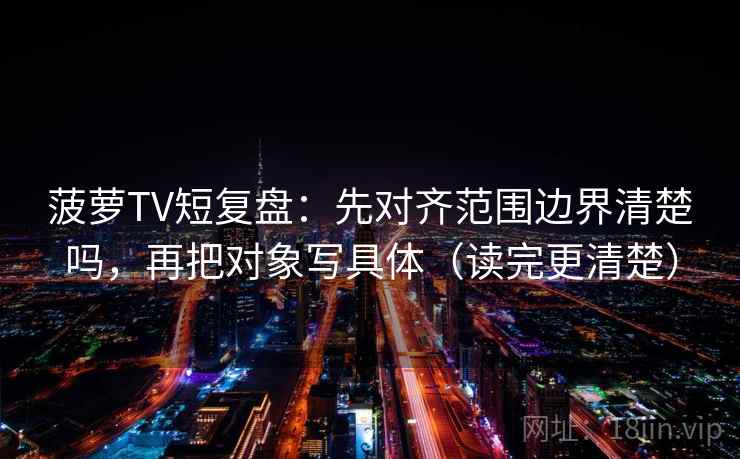 菠萝TV短复盘：先对齐范围边界清楚吗，再把对象写具体（读完更清楚）