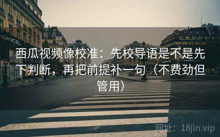 西瓜视频像校准：先校导语是不是先下判断，再把前提补一句（不费劲但管用）