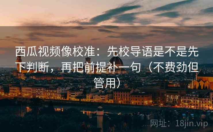 西瓜视频像校准：先校导语是不是先下判断，再把前提补一句（不费劲但管用）