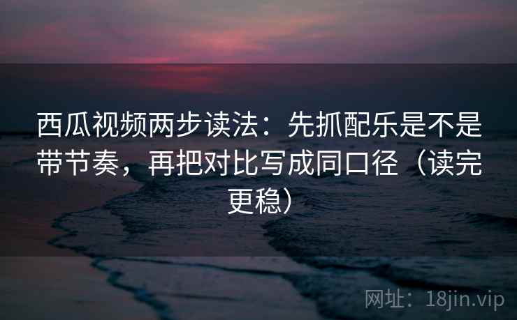 西瓜视频两步读法：先抓配乐是不是带节奏，再把对比写成同口径（读完更稳）