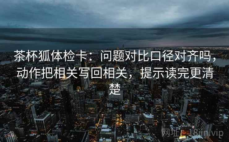 茶杯狐体检卡：问题对比口径对齐吗，动作把相关写回相关，提示读完更清楚