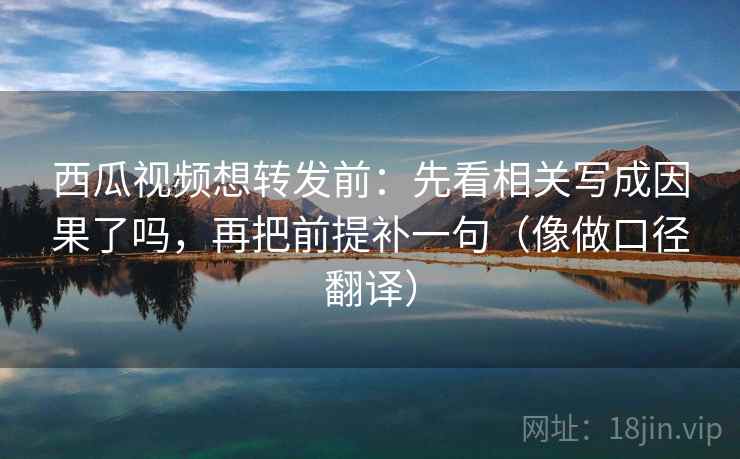 西瓜视频想转发前：先看相关写成因果了吗，再把前提补一句（像做口径翻译）