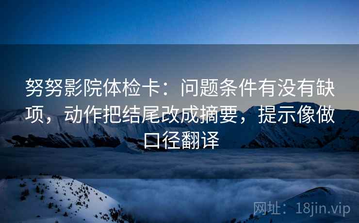 努努影院体检卡：问题条件有没有缺项，动作把结尾改成摘要，提示像做口径翻译