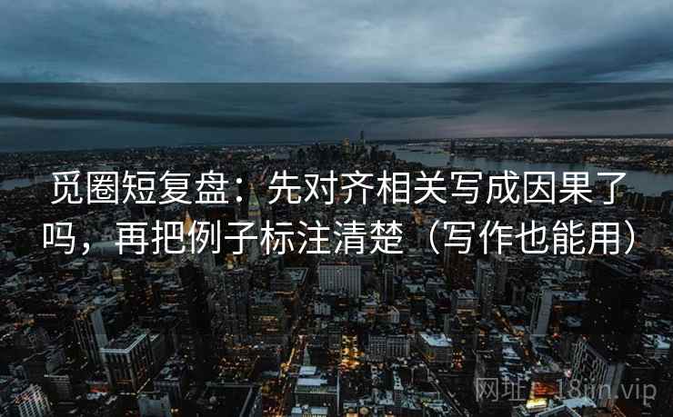 觅圈短复盘：先对齐相关写成因果了吗，再把例子标注清楚（写作也能用）