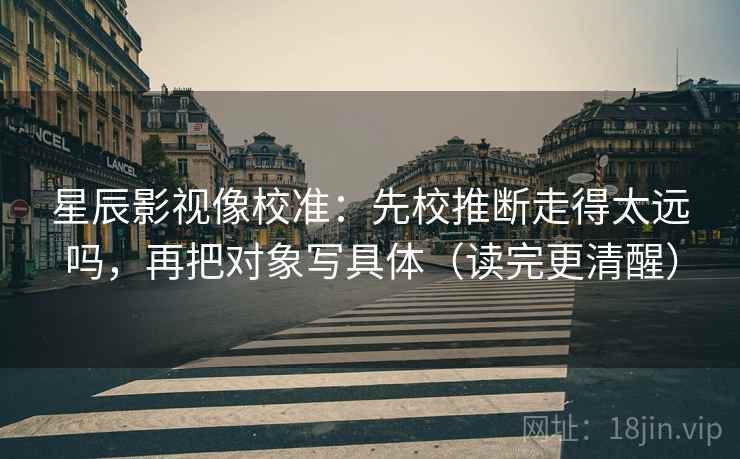 星辰影视像校准：先校推断走得太远吗，再把对象写具体（读完更清醒）