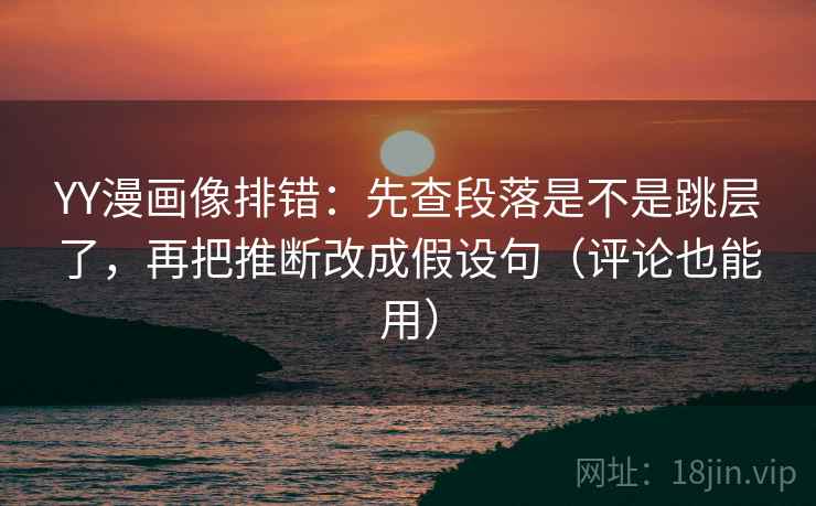 YY漫画像排错：先查段落是不是跳层了，再把推断改成假设句（评论也能用）