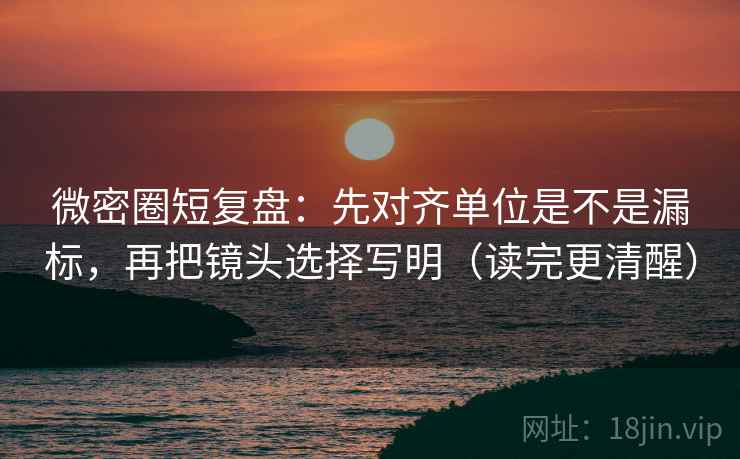 微密圈短复盘：先对齐单位是不是漏标，再把镜头选择写明（读完更清醒）