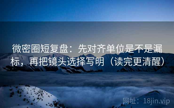 微密圈短复盘：先对齐单位是不是漏标，再把镜头选择写明（读完更清醒）