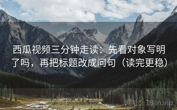 西瓜视频三分钟走读：先看对象写明了吗，再把标题改成问句（读完更稳）