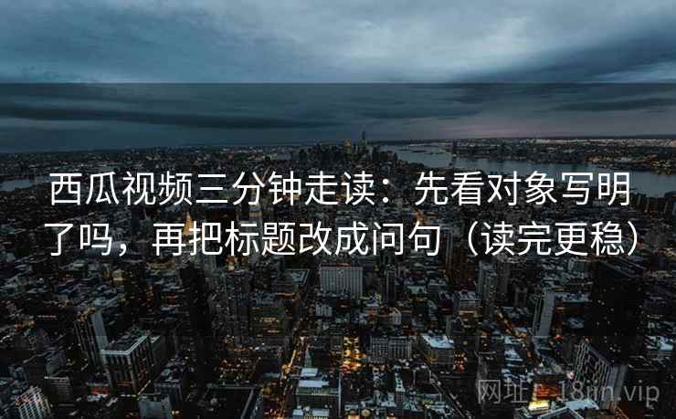 西瓜视频三分钟走读：先看对象写明了吗，再把标题改成问句（读完更稳）