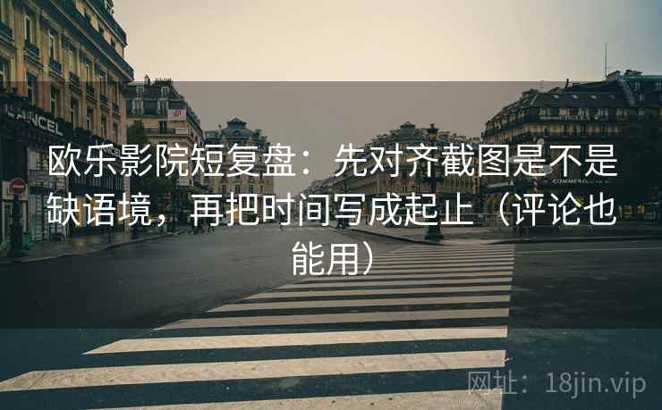 欧乐影院短复盘：先对齐截图是不是缺语境，再把时间写成起止（评论也能用）
