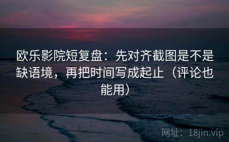 欧乐影院短复盘：先对齐截图是不是缺语境，再把时间写成起止（评论也能用）