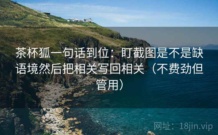 茶杯狐一句话到位：盯截图是不是缺语境然后把相关写回相关（不费劲但管用）