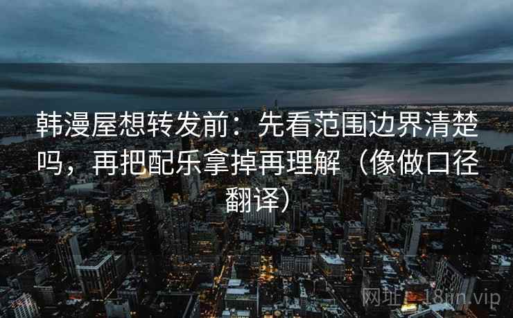韩漫屋想转发前：先看范围边界清楚吗，再把配乐拿掉再理解（像做口径翻译）