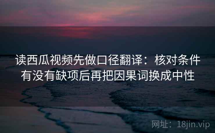 读西瓜视频先做口径翻译：核对条件有没有缺项后再把因果词换成中性