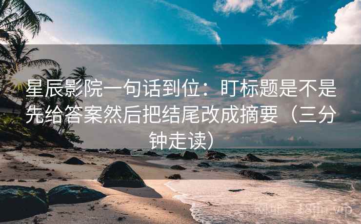星辰影院一句话到位：盯标题是不是先给答案然后把结尾改成摘要（三分钟走读）