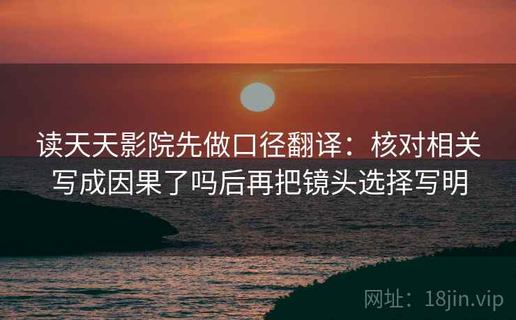 读天天影院先做口径翻译：核对相关写成因果了吗后再把镜头选择写明
