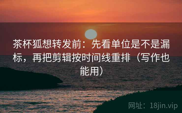 茶杯狐想转发前：先看单位是不是漏标，再把剪辑按时间线重排（写作也能用）