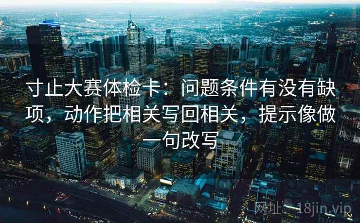 寸止大赛体检卡:问题条件有没有缺项,动作把相关写回相关,提示像做一句改写 寸止大赛体检卡:问题条件有没有缺项,动作把相关写回相关,提示像做一句改写