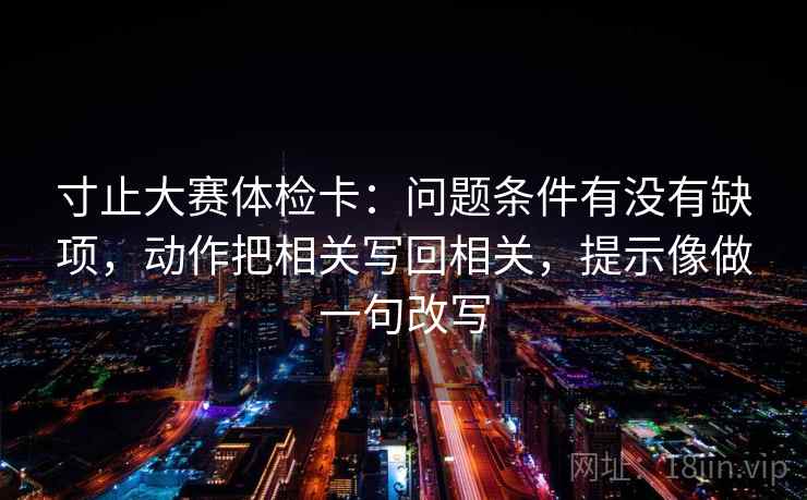 寸止大赛体检卡:问题条件有没有缺项,动作把相关写回相关,提示像做一句改写 寸止大赛体检卡:问题条件有没有缺项,动作把相关写回相关,提示像做一句改写
