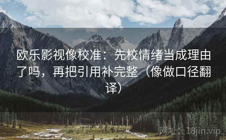 欧乐影视像校准:先校情绪当成理由了吗,再把引用补完整(像做口径翻译) 欧乐影视像校准:先校情绪当成理由了吗,再把引用补完整(像做口径翻译)